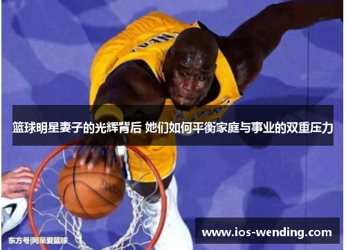 篮球明星妻子的光辉背后 她们如何平衡家庭与事业的双重压力