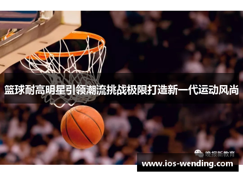 篮球耐高明星引领潮流挑战极限打造新一代运动风尚